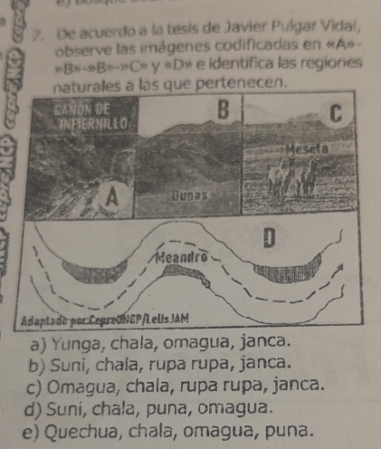 De acuerdo a la tesis de Javier Pulgar Vidal,
observe las imágenes codificadas en « A»-
nBx-xB=-xCx y=D * e identífica las regiones
n.
a) Yunga, chala, omagua, janca.
b) Suni, chala, rupa rupa, janca.
c) Omagua, chala, rupa rupa, janca.
d) Suni, chala, puna, omagua.
e) Quechua, chala, omagua, puna.