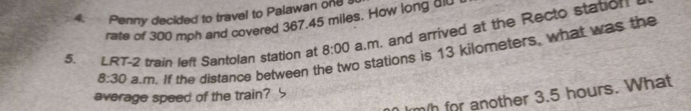 Penny decided to travel to Palawan one 
rate of 300 mph and covered 367.45 miles. How long o 
5. LRT-2 train left Santolan station at 8:00 a.m. and arrived at the Recto station 
8:30 a.m. If the distance between th o stations is 13 kilometers, what was the 
w for another 3.5 hours. What 
average speed of the train?