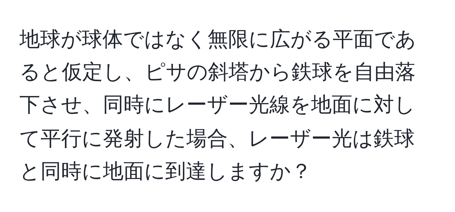 地球が球体ではなく無限に広がる平面であると仮定し、ピサの斜塔から鉄球を自由落下させ、同時にレーザー光線を地面に対して平行に発射した場合、レーザー光は鉄球と同時に地面に到達しますか？