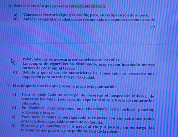 Señale la oración que presenta correcta puntuación.
a) Vanessa se fracturó el pie y la rodilla; pero, su recuperación duró poco.
b) Ante la inseguridad ciudadana, se recomienda no exponer pertenencias de
19
valor; además, es necesario ser cautelosos en las calles.
La compra de cigarrillos ha disminuido; mas se han inventado nuevas
formas de consumir el tabaco.
d) Debido a que el uso de motocicletas ha aumentado; es necesario una
regulación para su tránsito por la ciudad.
7. Identifique la oración que presenta incorrecta puntuación.
a) Para el viaje Luis se encargó de reservar el hospedaje; Miluska, de
contratar los tours; Leonardo, de alquilar el auto y Rosa; de comprar los
alimentos.
b) En Navidad, organizaremos una chocolatada; esta incluirá panetón,
sorpresas y juegos.
c) Pasó toda la mañana persiguiendo mariposas con sus sobrinos; todos
gozaron de un agradable momento en familia.
d) Mariela y yo queríamos ir a nadar al río y a pescar; sin embargo, los
mosquitos nos picaron, y no pudimos salir de la cabaña.