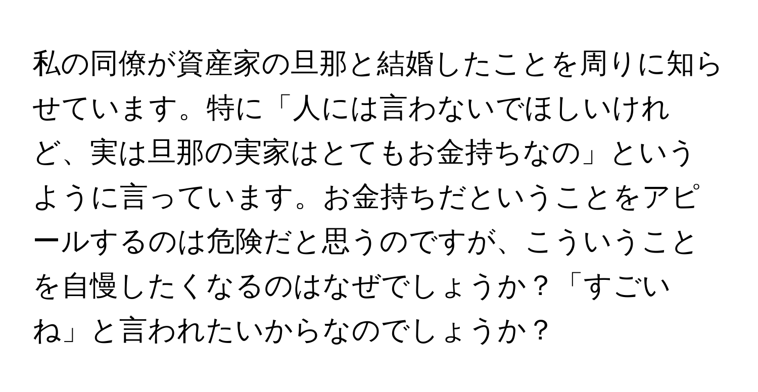 私の同僚が資産家の旦那と結婚したことを周りに知らせています。特に「人には言わないでほしいけれど、実は旦那の実家はとてもお金持ちなの」というように言っています。お金持ちだということをアピールするのは危険だと思うのですが、こういうことを自慢したくなるのはなぜでしょうか？「すごいね」と言われたいからなのでしょうか？