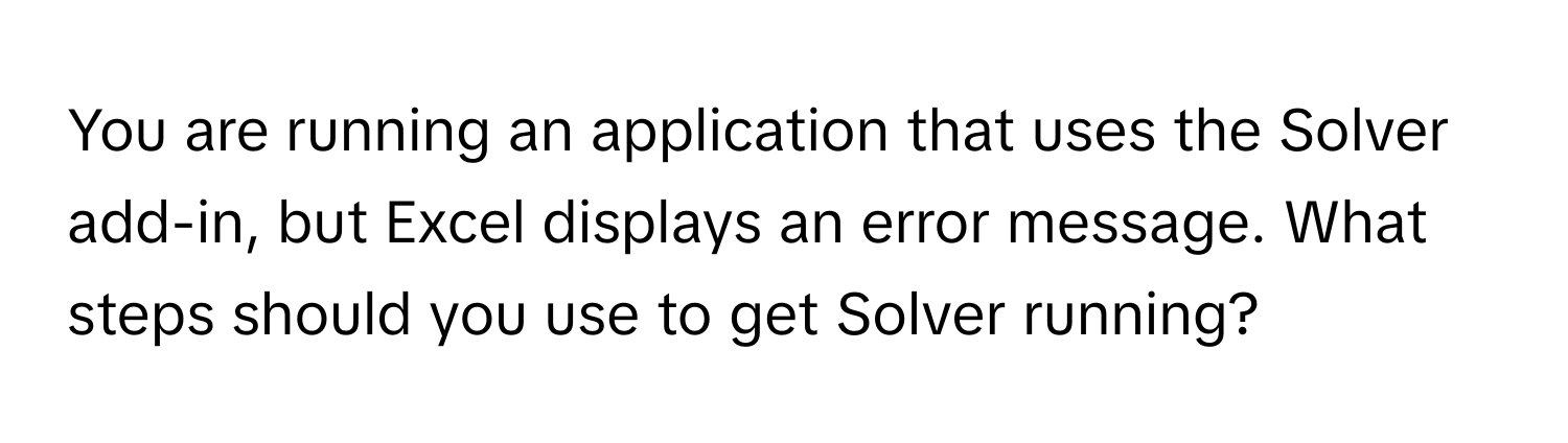 You are running an application that uses the Solver add-in, but Excel displays an error message. What steps should you use to get Solver running?