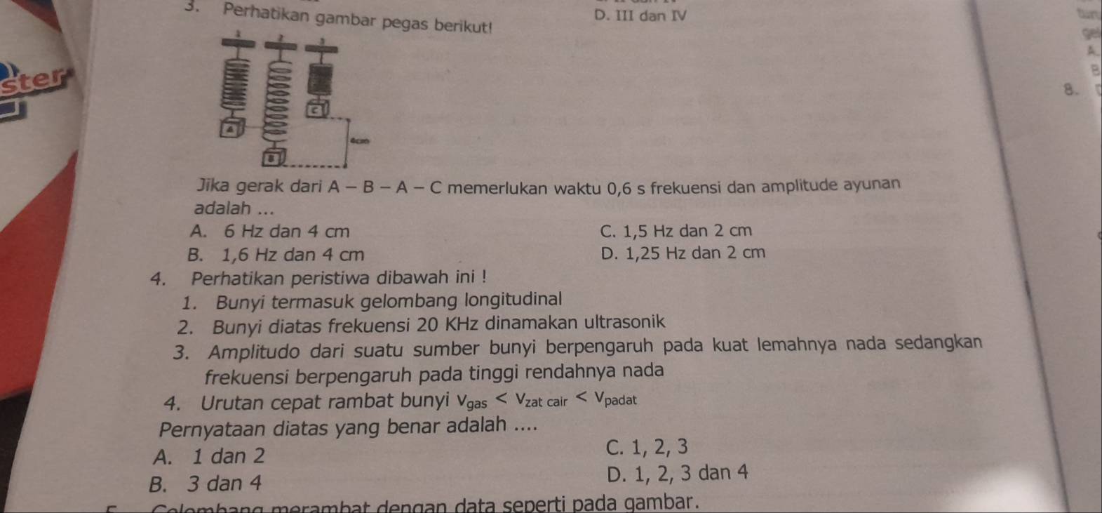 D. III dan IV
3. Perhatikan gambar pegas berikut!
gel
A.
ster
8.
4cm
Jika gerak dari A - B - A - C memerlukan waktu 0,6 s frekuensi dan amplitude ayunan
adalah ...
A. 6 Hz dan 4 cm C. 1,5 Hz dan 2 cm
B. 1,6 Hz dan 4 cm D. 1,25 Hz dan 2 cm
4. Perhatikan peristiwa dibawah ini !
1. Bunyi termasuk gelombang longitudinal
2. Bunyi diatas frekuensi 20 KHz dinamakan ultrasonik
3. Amplitudo dari suatu sumber bunyi berpengaruh pada kuat lemahnya nada sedangkan
frekuensi berpengaruh pada tinggi rendahnya nada
4. Urutan cepat rambat bunyi v_gas
Pernyataan diatas yang benar adalah ....
A. 1 dan 2
C. 1, 2, 3
B. 3 dan 4 D. 1, 2, 3 dan 4
Ce e b an g m erambat dengan data seperti pada gambar.