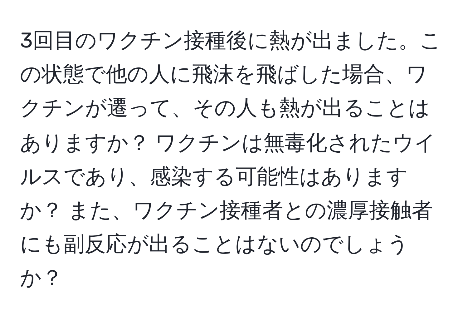 3回目のワクチン接種後に熱が出ました。この状態で他の人に飛沫を飛ばした場合、ワクチンが遷って、その人も熱が出ることはありますか？ ワクチンは無毒化されたウイルスであり、感染する可能性はありますか？ また、ワクチン接種者との濃厚接触者にも副反応が出ることはないのでしょうか？