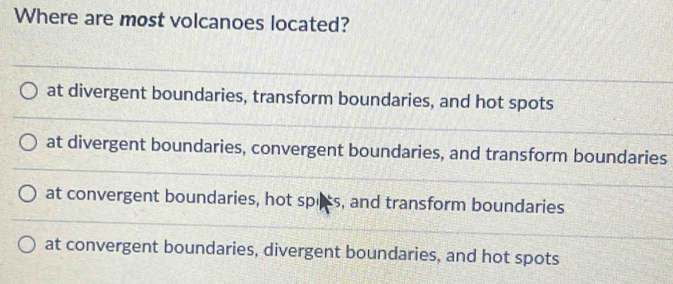 Where are most volcanoes located?
at divergent boundaries, transform boundaries, and hot spots
at divergent boundaries, convergent boundaries, and transform boundaries
at convergent boundaries, hot spiss, and transform boundaries
at convergent boundaries, divergent boundaries, and hot spots