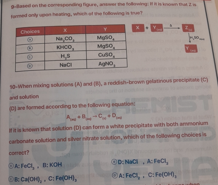 9-Based on the corresponding figure, answer the following: If it is known that Z is
formed only upon heating, which of the following is true?
^
x + Y (aq) Z
(s)
H_2SO_4(nπ )
(aq)
10-When mixing solutions (A) and (B), a reddish-brown gelatinous precipitate (C)
and solution
(D) are formed according to the following equation:
A_(aq)+B_(aq)to C_(s)+D_(aq)
If it is known that solution (D) can form a white precipitate with both ammonium
carbonate solution and silver nitrate solution, which of the following choices is
correct?
A A:FeCl_3 ，[ 3:KO H D: NaCl , A:FeCl_3
A:
B:Ca(OH)_2 , C: Fe(OH)_3 FeCl_2,C:Fe(OH)_3