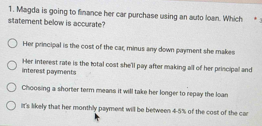 Magda is going to finance her car purchase using an auto loan. Which * 3
statement below is accurate?
Her principal is the cost of the car, minus any down payment she makes
Her interest rate is the total cost she'll pay after making all of her principal and
interest payments
Choosing a shorter term means it will take her longer to repay the loan
It's likely that her monthly payment will be between 4-5% of the cost of the car