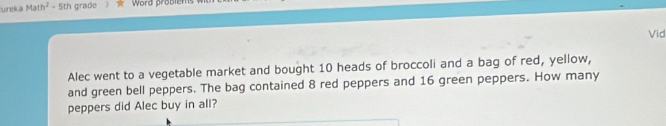 ureka Math^2 - 5th grade Word problem 
Vid 
Alec went to a vegetable market and bought 10 heads of broccoli and a bag of red, yellow, 
and green bell peppers. The bag contained 8 red peppers and 16 green peppers. How many 
peppers did Alec buy in all?