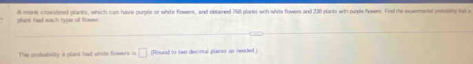 A monk crossbred plants, which can have purple or white flowers, and obtained 768 plants with white flowers and 238 plants with purple flowers. Find the experimental probability that a 
plant had each type of flower. 
The probability a plant had white flowers is □. (Round to two decimal places as needed.)