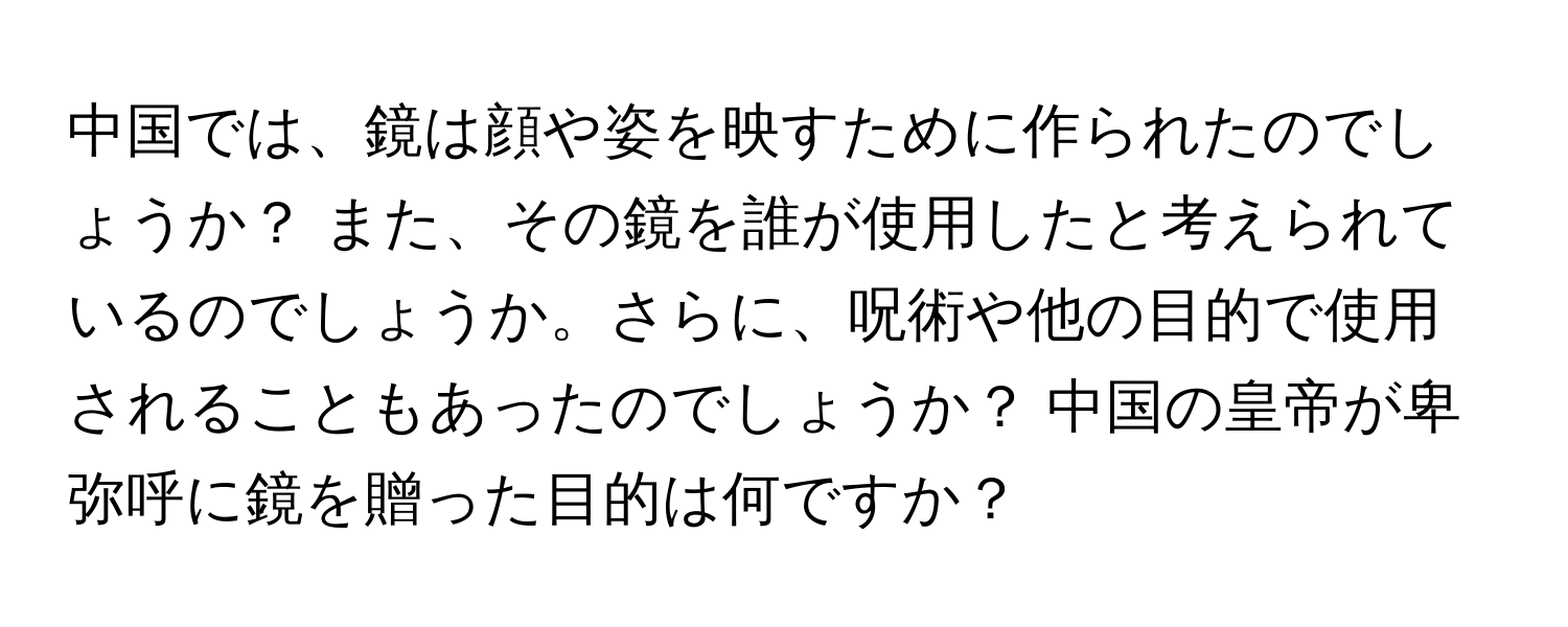 中国では、鏡は顔や姿を映すために作られたのでしょうか？ また、その鏡を誰が使用したと考えられているのでしょうか。さらに、呪術や他の目的で使用されることもあったのでしょうか？ 中国の皇帝が卑弥呼に鏡を贈った目的は何ですか？