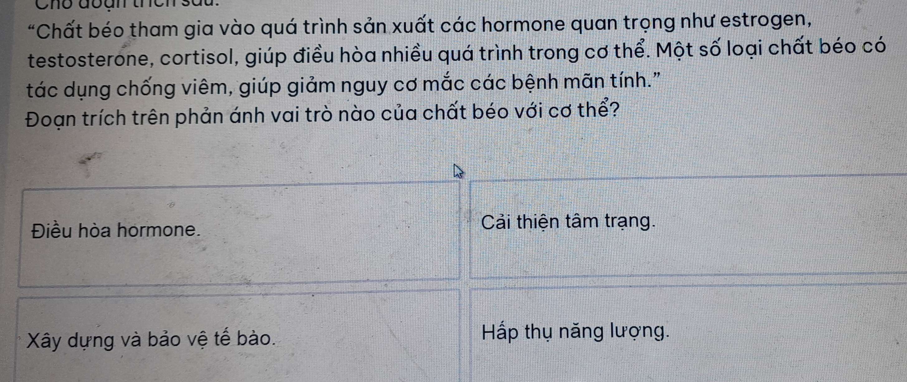 Chô đoan thch
*Chất béo tham gia vào quá trình sản xuất các hormone quan trọng như estrogen,
testosterone, cortisol, giúp điều hòa nhiều quá trình trong cơ thể. Một số loại chất béo có
tác dụng chống viêm, giúp giảm nguy cơ mắc các bệnh mãn tính."
Đoạn trích trên phản ánh vai trò nào của chất béo với cơ thể?
Điều hòa hormone.
Cải thiện tâm trạng.
Xây dựng và bảo vệ tế bào.
Hấp thụ năng lượng.