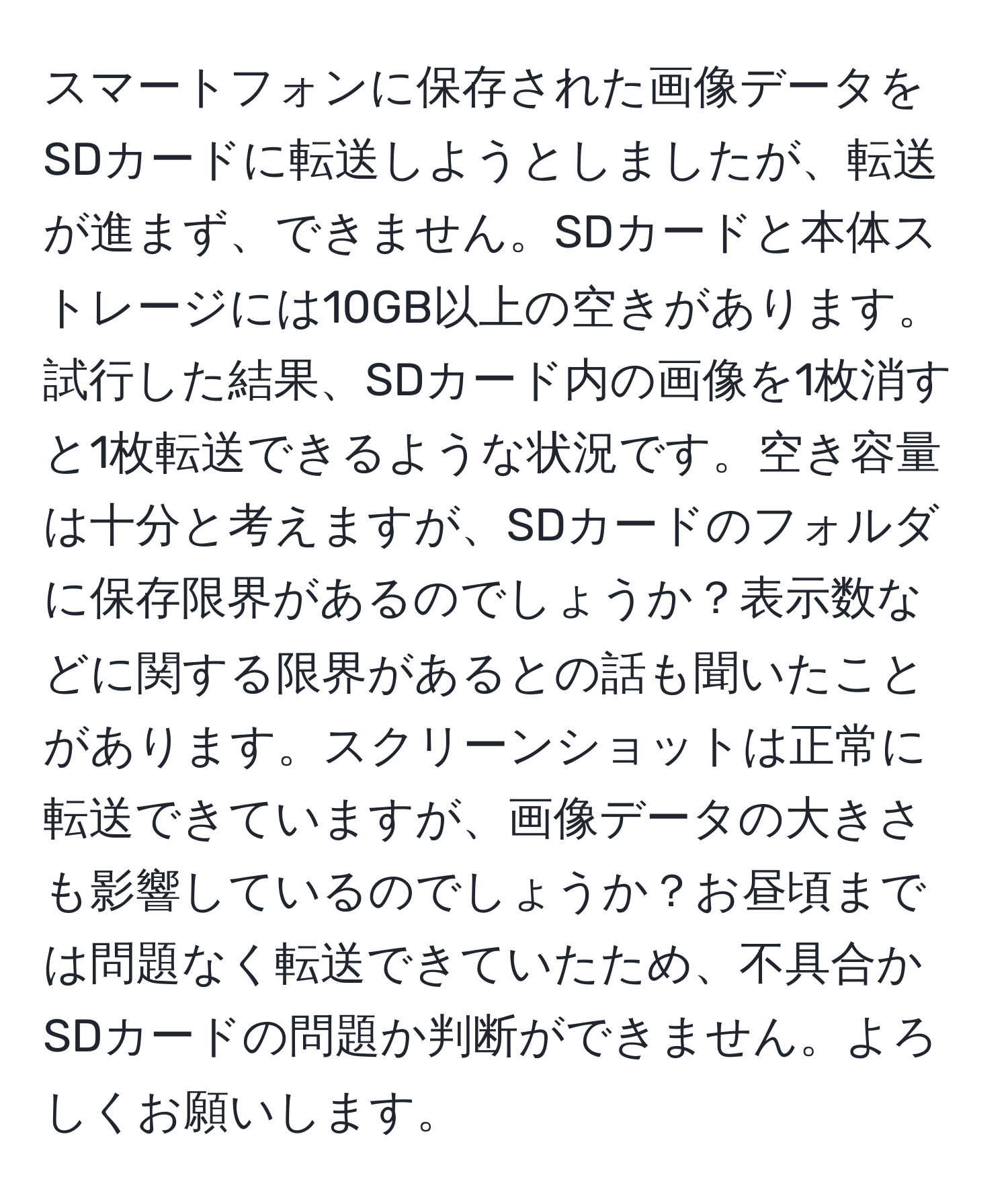 スマートフォンに保存された画像データをSDカードに転送しようとしましたが、転送が進まず、できません。SDカードと本体ストレージには10GB以上の空きがあります。試行した結果、SDカード内の画像を1枚消すと1枚転送できるような状況です。空き容量は十分と考えますが、SDカードのフォルダに保存限界があるのでしょうか？表示数などに関する限界があるとの話も聞いたことがあります。スクリーンショットは正常に転送できていますが、画像データの大きさも影響しているのでしょうか？お昼頃までは問題なく転送できていたため、不具合かSDカードの問題か判断ができません。よろしくお願いします。
