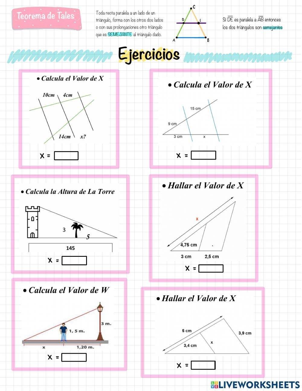 Teorema de Tales Toda recta paralela a un lado de un 
triángulo, forma con los otros dos lados Sioverline DE es paralela a overline AB entonces 
o con sus prolongaciones otro triángulolos dos triángulos son semejantes 
que es SEMEJANTE al triángulo dado. 
Ejercicios 
Calcula el Valor de X
Calcula el Valor de X
10cm 4cm
15 cm
9 cm
14cm x? 3 cm
x=□
x=□
Hallar el Valor de X
Calcula la Áltura de La Torre

x=□
x=□
Calcula el Valor de W
Hallar el Valor de X

x=□
x=□
SLIVEWORKSHEETS