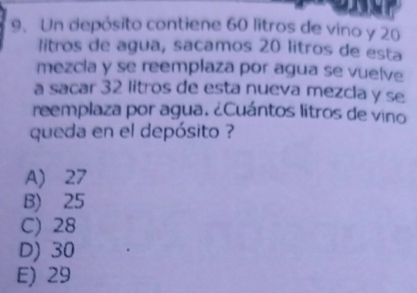 Un depósito contiene 60 litros de vino y 20
litros de agua, sacamos 20 litros de esta
mezcia y se reemplaza por agua se vuelve
a sacar 32 litros de esta nueva mezcla y se
reemplaza por agua. ¿Cuántos litros de vino
queda en el depósito ?
A) 27
B) 25
C) 28
D) 30
E) 29