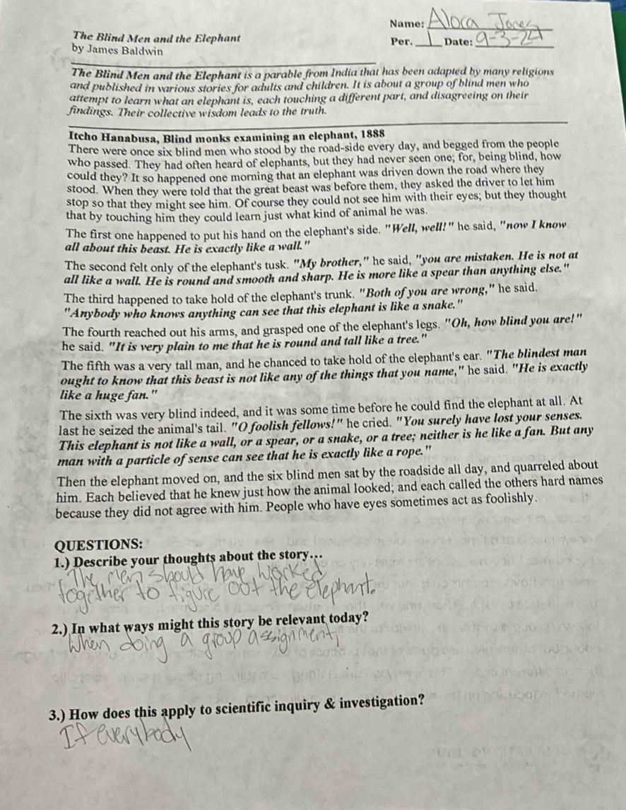 Name:_
The Blind Men and the Elephant Per._ Date:_
by James Baldwin
The Blind Men and the Elephant is a parable from India that has been adapted by many religions
and published in various stories for adults and children. It is about a group of blind men who
attempt to learn what an elephant is, each touching a different part, and disagreeing on their
findings. Their collective wisdom leads to the truth.
Itcho Hanabusa, Blind monks examining an elephant, 1888
There were once six blind men who stood by the road-side every day, and begged from the people
who passed. They had often heard of elephants, but they had never seen one; for, being blind, how
could they? It so happened one morning that an elephant was driven down the road where they
stood. When they were told that the great beast was before them, they asked the driver to let him
stop so that they might see him. Of course they could not see him with their eyes; but they thought
that by touching him they could learn just what kind of animal he was.
The first one happened to put his hand on the elephant's side. "Well, well!" he said, "now I know
all about this beast. He is exactly like a wall."
The second felt only of the elephant's tusk. "My brother," he said, "you are mistaken. He is not at
all like a wall. He is round and smooth and sharp. He is more like a spear than anything else."
The third happened to take hold of the elephant's trunk. "Both of you are wrong," he said.
"Anybody who knows anything can see that this elephant is like a snake."
The fourth reached out his arms, and grasped one of the elephant's legs. "Oh, how blind you are!"
he said. "It is very plain to me that he is round and tall like a tree."
The fifth was a very tall man, and he chanced to take hold of the elephant's ear. "The blindest man
ought to know that this beast is not like any of the things that you name," he said. "He is exactly
like a huge fan."
The sixth was very blind indeed, and it was some time before he could find the elephant at all. At
last he seized the animal's tail. "O foolish fellows!" he cried. "You surely have lost your senses.
This elephant is not like a wall, or a spear, or a snake, or a tree; neither is he like a fan. But any
man with a particle of sense can see that he is exactly like a rope."
Then the elephant moved on, and the six blind men sat by the roadside all day, and quarreled about
him. Each believed that he knew just how the animal looked; and each called the others hard names
because they did not agree with him. People who have eyes sometimes act as foolishly.
QUESTIONS:
1.) Describe your thoughts about the story…
v  
2.) In what ways might this story be relevant today?
3.) How does this apply to scientific inquiry & investigation?