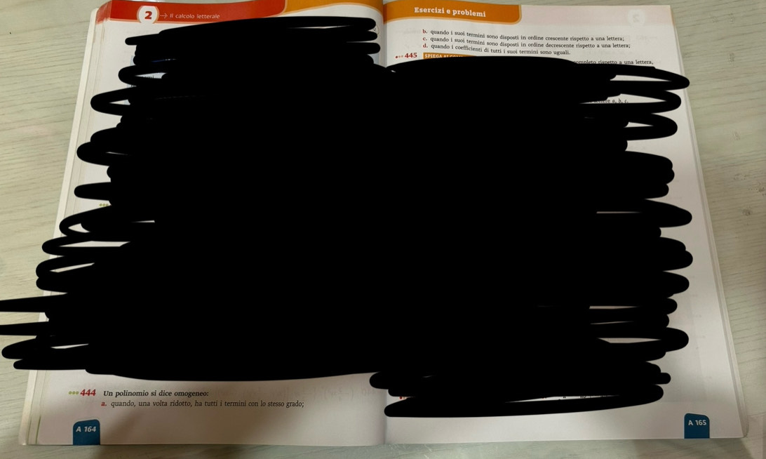 Esercizi e problemi
2 Il calcolo letterale
b. quando i suoi termini sono disposti in ordine crescente rispetto a una lettera;
c. quando i suoi termini sono disposti in ordine decrescente rispetto a una lettera;
d. quando i coefficienti di tutti i suoi termini sono uguali.
== 445
**= 444 Un polinomio si dice omogeneo:
a. quando, una volta ridotto, ha tutti i termini con lo stesso grado;
A 164 A 165