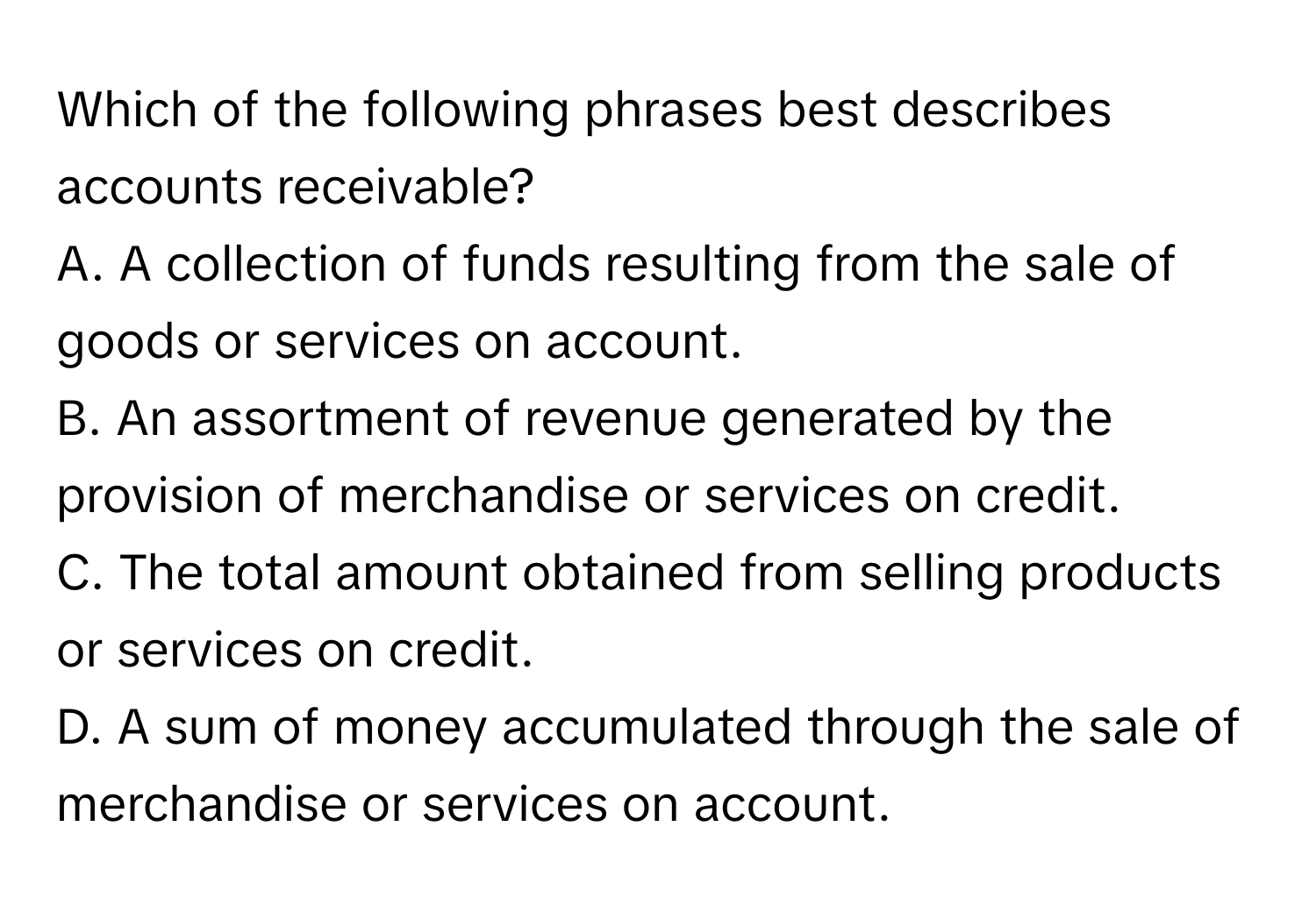 Which of the following phrases best describes accounts receivable?

A. A collection of funds resulting from the sale of goods or services on account.
B. An assortment of revenue generated by the provision of merchandise or services on credit.
C. The total amount obtained from selling products or services on credit.
D. A sum of money accumulated through the sale of merchandise or services on account.