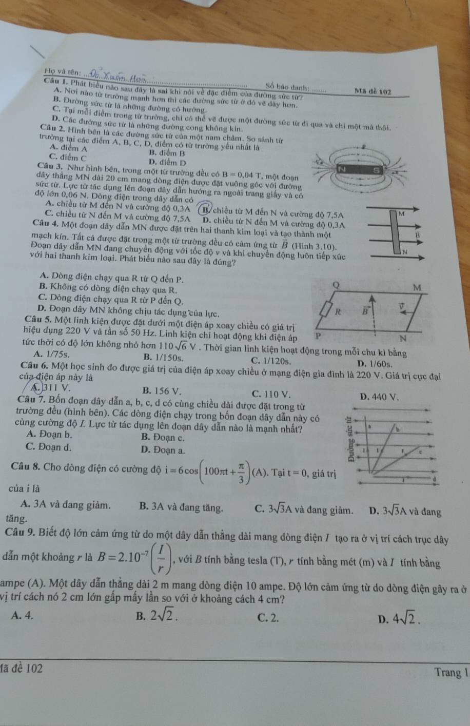 Họ và tên: .. Số báo danh: …
Câu I. Phát biểu não sau đây là sai khi nói về đặc điểm của đường sức từ? Mã đề 102
A. Nơi nào từ trường mạnh hơn thì các đường sức từ ở đó về dây hơn.
B. Đường sức từ là những đường có hướng.
C. Tại mỗi điểm trong từ trường, chỉ có thể vẽ được một đường sức từ đi qua và chỉ một mã thôi.
D. Các đường sức từ là những đường cong không kín,
Câu 2, Hình bên là các đường sức từ của một nam châm. So sánh từ
trường tại các điểm A, B, C, D, điểm có từ trường yếu nhất là
A. điểm A B. diểm B
C. điểm C D. diểm D
Cầu 3. Như hình bên, trong một từ trường đều có B=0.04T T. một đoạn
dây thẳng MN dài 20 cm mang dòng điện được đặt vuông gôc với đường
sức từ. Lực từ tác dụng lên đoạn dây dẫn hướng ra ngoài trang giấy và có
độ lớn 0,06 N. Dòng điện trong dây dẫn có
A. chiều từ M đến N và cường độ 0,3A B chiều từ M đến N và cường độ 7,5A
M
C. chiều từ N đến M và cường độ 7,5A D. chiều từ N đến M và cường độ 0,3A
Câu 4. Một đoạn dây dẫn MN được đặt trên hai thanh kim loại và tạo thành một
B
mạch kín. Tất cả được đặt trong một từ trường đều có cảm ứng từ overline B (Hình 3.10).
Đoạn dây dẫn MN đang chuyển động với tốc độ v và khi chuyển động luôn tiếp xúc
n
với hai thanh kim loại. Phát biểu nào sau đây là đúng?
A. Dòng điện chạy qua R từ Q đến P.
B. Không có dòng điện chạy qua R.
C. Dông điện chạy qua R từ P đến Q.
D. Đoạn dây MN không chịu tác dụng của lực.
Câu 5. Một lính kiện được đặt dưới một điện áp xoay chiều có giá trị
hiệu dụng 220 V và tần số 50 Hz. Linh kiện chỉ hoạt động khi điện áp
tức thời có độ lớn không nhỏ hơn 110sqrt(6)V. Thời gian linh kiện hoạt động trong mỗi chu kỉ bằng
A. 1/75s. B. 1/150s. C. 1/120s. D. 1/60s.
Câu 6. Một học sinh đo được giá trị của điện áp xoay chiều ở mạng điện gia đình là 220 V. Giá trị cực đại
của điện áp này là
A.)311 V. B. 156 V. C. 110 V.
D. 440 V.
Câu 7. Bốn đoạn dây dẫn a, b, c, d có cùng chiều dài được đặt trong từ
trường đều (hình bên). Các dòng điện chạy trong bốn đoạn dây dẫn này có
cùng cường độ I. Lực từ tác dụng lên đoạn dây dẫn nào là mạnh nhất?
. b
A. Đoạn b. B. Đoạn c.
C. Đoạn d. D. Đoạn a. 1 1 1 e
Câu 8. Cho dòng điện có cường dhat i=6cos (100π t+ π /3 )(A). Tại t=0 ,giá trị
của i là
A. 3A và đang giảm. B. 3A và đang tăng. C. 3sqrt(3)A và đang giảm. D. 3sqrt(3)A và đang
tǎng.
Câu 9. Biết độ lớn cảm ứng từ do một dây dẫn thẳng dài mang dòng điện / tạo ra ở vị trí cách trục dây
dẫn một khoảng r là B=2.10^(-7)( I/r ) , với B tính bằng tesla (T),  tính bằng mét (m) và / tính bằng
ampe (A). Một dây dẫn thẳng dài 2 m mang dòng điện 10 ampe. Độ lớn cảm ứng từ do dòng điện gây ra ở
vị trí cách nó 2 cm lớn gấp mấy lần so với ở khoảng cách 4 cm?
A. 4. B. 2sqrt(2). C. 2. D. 4sqrt(2).
đã đề 102 Trang l