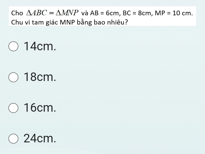 Cho △ ABC=△ MNP và AB=6cm, BC=8cm, MP=10cm. 
Chu vi tam giác MNP bằng bao nhiêu?
14cm.
18cm.
16cm.
24cm.