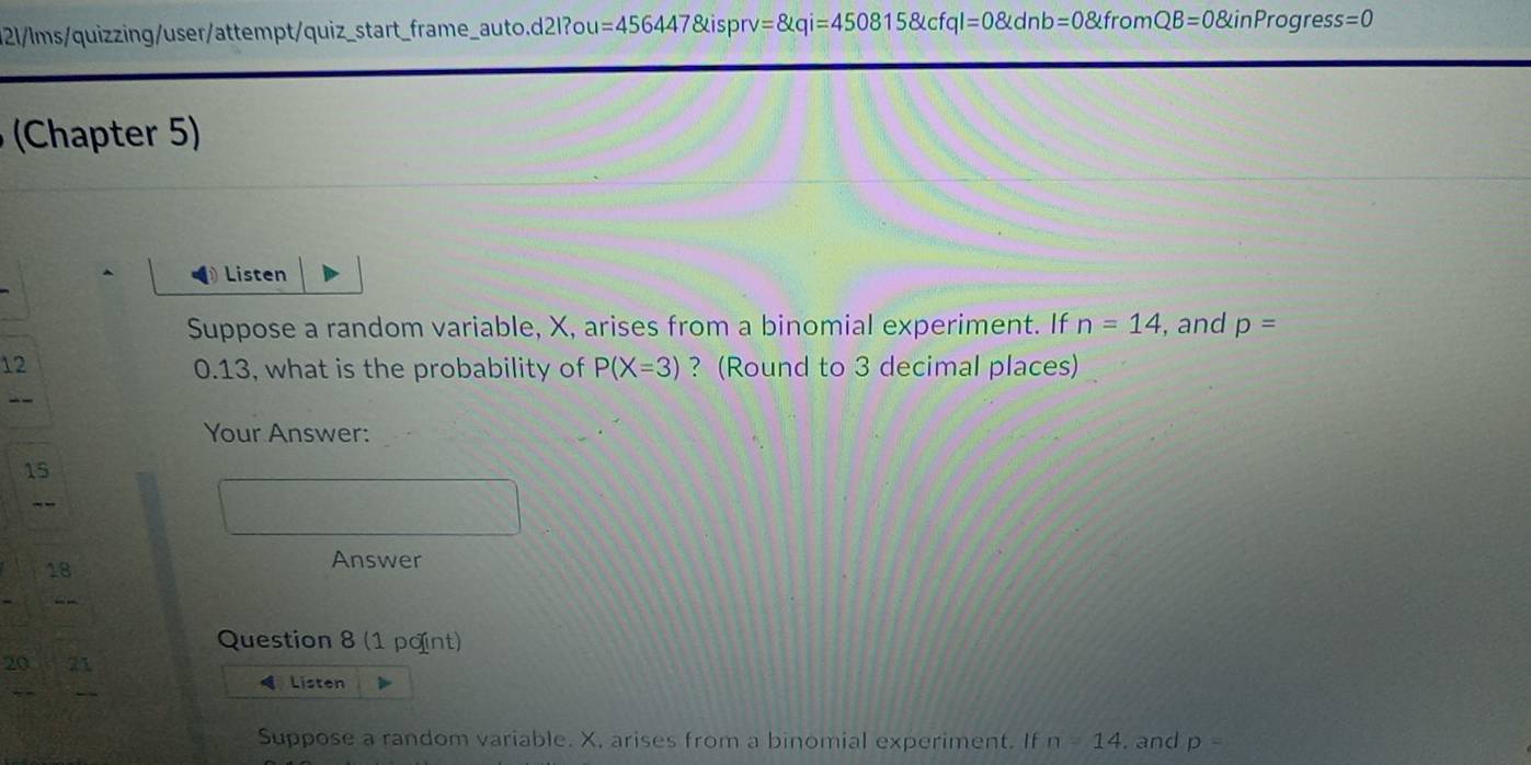 121/ms/quizzing/user/attempt/quiz_start_frame_auto.d2l?ou =4564478 ispr =8kqi=4508158kcfql=08kdnb=08kfr omQB=0 inPr ogre: ss=0
(Chapter 5) 
Listen 
Suppose a random variable, X, arises from a binomial experiment. If n=14 , and p=
12 0.13, what is the probability of P(X=3) ? (Round to 3 decimal places) 
Your Answer: 
15 
- - 
18 
Answer 
“ - 
Question 8 (1 point) 
20 
Listen 
Suppose a random variable. X, arises from a binomial experiment. If n=14. and p=