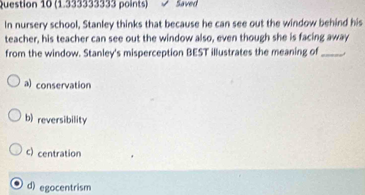 Saved
In nursery school, Stanley thinks that because he can see out the window behind his
teacher, his teacher can see out the window also, even though she is facing away
from the window. Stanley's misperception BEST illustrates the meaning of_
a) conservation
b) reversibility
c) centration
d) egocentrism