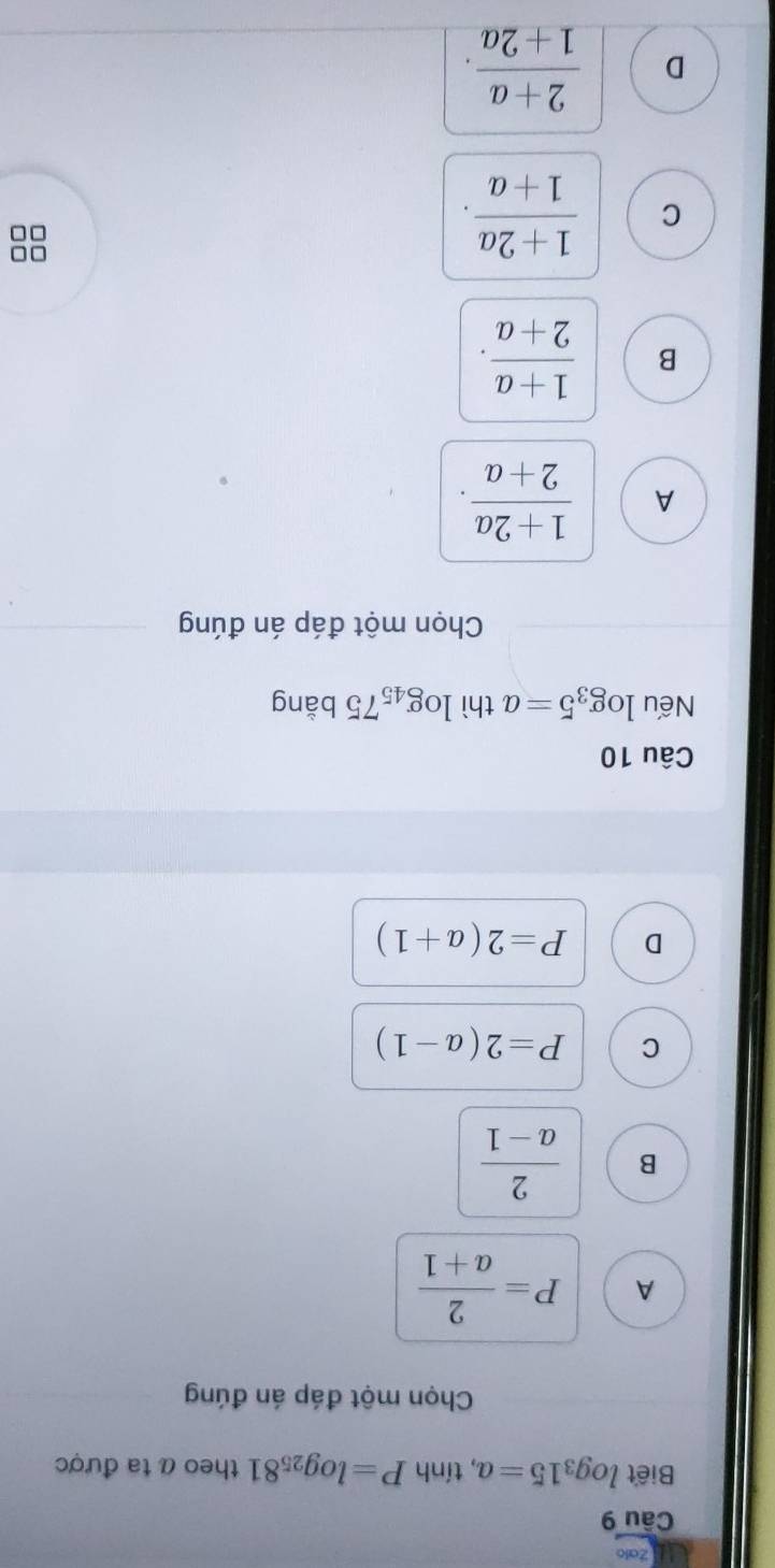 Zalo
Câu 9
Biết log _315=a , tính P=log _2581 theo α ta được
Chọn một đáp án đúng
A P= 2/a+1 
B  2/a-1 
C P=2(a-1)
D P=2(a+1)
Câu 10
Nếu log _35=a thì log _4575 bằng
Chọn một đáp án đúng
A  (1+2a)/2+a .
B  (1+a)/2+a .
C  (1+2a)/1+a . 
□□
D  (2+a)/1+2a .