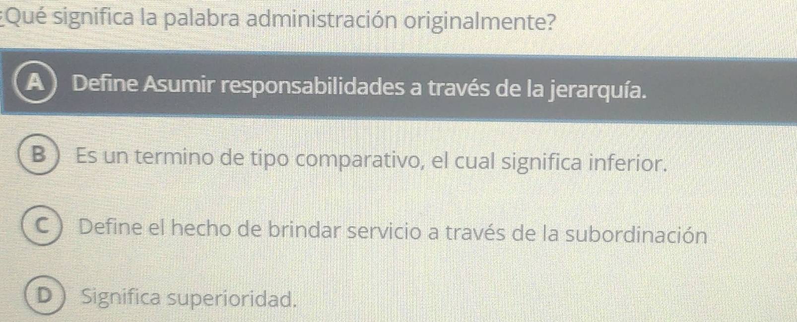 ¿Qué significa la palabra administración originalmente?
A ) Define Asumir responsabilidades a través de la jerarquía.
B ) Es un termino de tipo comparativo, el cual significa inferior.
C  Define el hecho de brindar servicio a través de la subordinación
Significa superioridad.