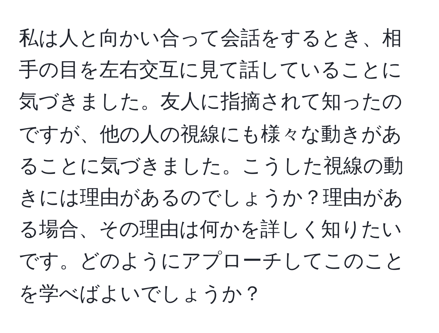 私は人と向かい合って会話をするとき、相手の目を左右交互に見て話していることに気づきました。友人に指摘されて知ったのですが、他の人の視線にも様々な動きがあることに気づきました。こうした視線の動きには理由があるのでしょうか？理由がある場合、その理由は何かを詳しく知りたいです。どのようにアプローチしてこのことを学べばよいでしょうか？