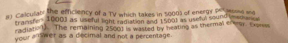 Calculate the efficiency of a TV which takes in 5000J of energy persecond and 
transfer 1000J as useful light radiation and 1500) as useful sound (mechanical 
radiation). The remaining 2500 ] is wasted by heating as thermal energy. Express 
your answer as a decimal and not a percentage.