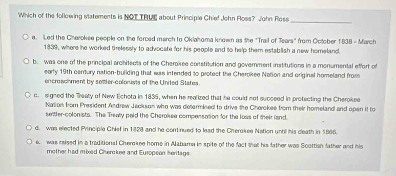 Which of the following statements is NOT TRUE about Principle Chief John Ross? John Ross_
a. Led the Cherokee people on the forced march to Oklahoma known as the "Trail of Tears" from October 1838 - March
1839, where he worked tirelessly to advocate for his people and to help them establish a new homeland.
b. was one of the principal architects of the Cherokee constitution and government institutions in a monumental effort of
early 19th century nation-building that was intended to protect the Cherokee Nation and original homeland from
encroachment by settler-colonists of the United States.
c. signed the Treaty of New Echota in 1835, when he realized that he could not succeed in protecting the Cherokee
Nation from President Andrew Jackson who was determined to drive the Cherokee from their homeland and open it to
settler-colonists. The Treaty paid the Cherokee compensation for the loss of their land.
d. was elected Principle Chief in 1828 and he continued to lead the Cherokee Nation until his death in 1866.
e. was raised in a traditional Cherokee home in Alabama in spite of the fact that his father was Scottish father and his
mother had mixed Cherokee and European heritage.