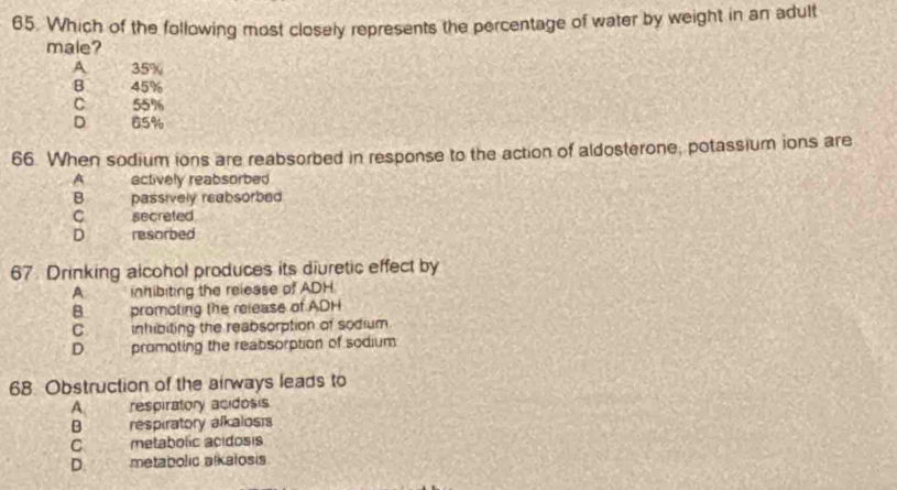 Which of the following most closely represents the percentage of water by weight in an adult
male?
A 35%
B. 45%
C 55%
D yo 65%
66. When sodium ions are reabsorbed in response to the action of aldosterone, potassium ions are
A actively reabsorbed
B passively reabsorbed
C secreted
D resorbed
67. Drinking alcohol produces its diuretic effect by
A inhibiting the release of ADH
B promoting the release of ADH
C. inhibiting the reabsorption of sodium
D promoting the reabsorption of sodium
68. Obstruction of the airways leads to
A respiratory acidosis
B respiratory afkalosis
C metabolic acidosis
D. metabolic alkalosis