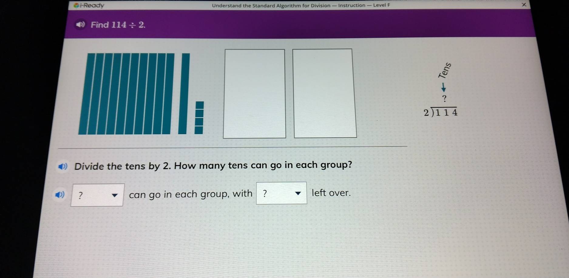 i-Ready Understand the Standard Algorithm for Division — Instruction — Level F 
Find 114/ 2.
beginarrayr 2encloselongdiv 114endarray
Divide the tens by 2. How many tens can go in each group? 
? can go in each group, with ₹? 
left over.