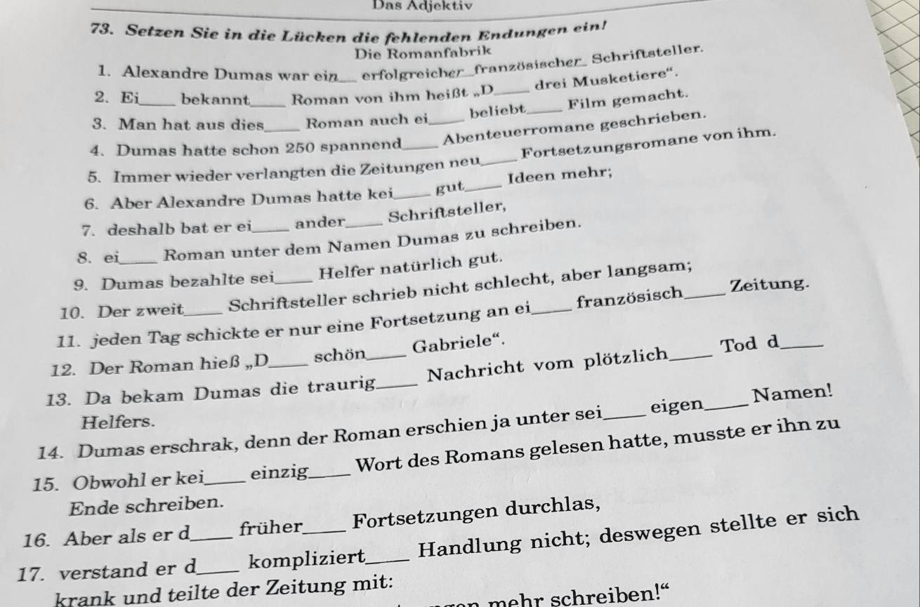 Das Adjektiv 
73. Setzen Sie in die Lücken die fehlenden Endungen ein! 
Die Romanfabrik 
1. Alexandre Dumas war ein_ erfolgreicher französischer Schriftsteller. 
drei Musketiere“. 
2. Ei bekannt Roman von ihm heißt ,,D 
3. Man hat aus dies_ Roman auch ei beliebt_ Film gemacht. 
4. Dumas hatte schon 250 spannend_ _Abenteuerromane geschrieben. 
Fortsetzungsromane von ihm. 
5. Immer wieder verlangten die Zeitungen neu_ 
6. Aber Alexandre Dumas hatte kei_ gut_ Ideen mehr; 
7. deshalb bat er ei ander Schriftsteller, 
8. ei Roman unter dem Namen Dumas zu schreiben. 
9. Dumas bezahlte sei Helfer natürlich gut. 
10. Der zweit Schriftsteller schrieb nicht schlecht, aber langsam; 
11. jeden Tag schickte er nur eine Fortsetzung an ei_ französisch 
Zeitung. 
12. Der Roman hieß „D schön Gabriele“. 
13. Da bekam Dumas die traurig_ _Nachricht vom plötzlich _Tod d 
Helfers. 
14. Dumas erschrak, denn der Roman erschien ja unter sei _eigen_ Namen! 
15. Obwohl er kei_ einzig_ Wort des Romans gelesen hatte, musste er ihn zu 
Ende schreiben. 
16. Aber als er d früher Fortsetzungen durchlas, 
17. verstand er d__ kompliziert_ Handlung nicht; deswegen stellte er sich 
krank und teilte der Zeitung mit: 
n mehr schreiben!“