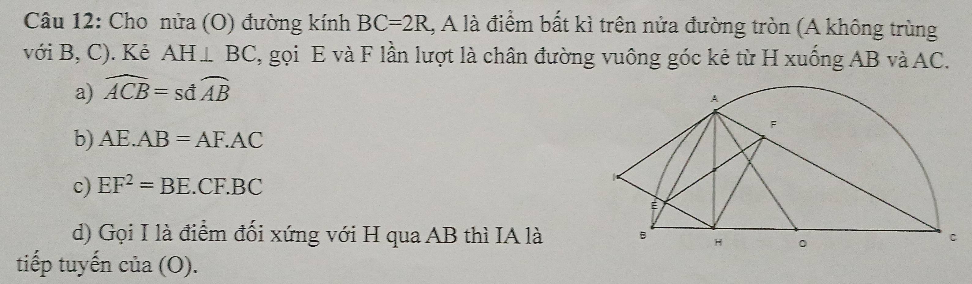 Cho nửa (O) đường kính BC=2R , A là điểm bất kì trên nửa đường tròn (A không trùng
với B, C). Kẻ AH⊥ BC 7, gọi E và F lần lượt là chân đường vuông góc kẻ từ H xuống AB và AC.
a) widehat ACB=swidehat dAB
b) AE.AB=AF.AC
c) EF^2=BE.CF.BC
d) Gọi I là điểm đối xứng với H qua AB thì IA là
tiếp tuyến cia(O).