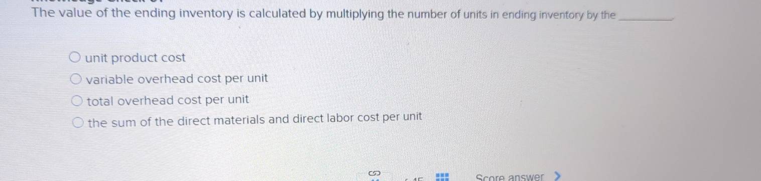 The value of the ending inventory is calculated by multiplying the number of units in ending inventory by the_
unit product cost
variable overhead cost per unit
total overhead cost per unit
the sum of the direct materials and direct labor cost per unit
Score answer