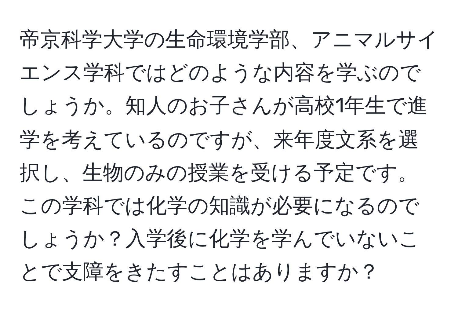 帝京科学大学の生命環境学部、アニマルサイエンス学科ではどのような内容を学ぶのでしょうか。知人のお子さんが高校1年生で進学を考えているのですが、来年度文系を選択し、生物のみの授業を受ける予定です。この学科では化学の知識が必要になるのでしょうか？入学後に化学を学んでいないことで支障をきたすことはありますか？