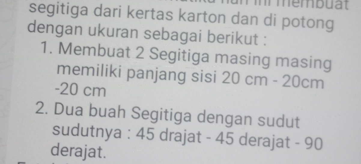 mmembuat 
segitiga dari kertas karton dan di potong 
dengan ukuran sebagai berikut : 
1. Membuat 2 Segitiga masing masing 
memiliki panjang sisi 20cm - 20cm
- 20 cm
2. Dua buah Segitiga dengan sudut 
sudutnya : 45 drajat - 45 derajat - 90
derajat.