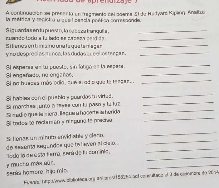 de aprendizaje 7 
A continuación se presenta un fragmento del poema Sí de Rudyard Kipling. Analiza 
la métrica y registra a qué licencia poética corresponde. 
Si guardas en tu puesto, la cabeza tranquila,_ 
cuando todo a tu lado es cabeza perdida._ 
Si tienes en ti mismo una fe que te niegan_ 
y no desprecias nunca, las dudas que ellos tengan. 
_ 
_ 
_ 
Si esperas en tu puesto, sin fatiga en la espera. 
Si engañado, no engañas, 
Si no buscas más odio, que el odio que te tengan... 
_ 
_ 
_ 
Si hablas con el pueblo y guardas tu virtud. 
_ 
Si marchas junto a reyes con tu paso y tu luz. 
_ 
Si nadie que te hiera, llegue a hacerte la herida. 
Si todos te reclaman y ninguno te precisa. 
_ 
_ 
Si llenas un minuto envidiable y cierto, 
de sesenta segundos que te lleven al cielo... 
Todo lo de esta tierra, será de tu dominio,_ 
_ 
y mucho más aún, 
_ 
serás hombre, hijo mío. 
Fuente: http://www.biblioteca.org.ar/libros/158254.pdf consultado el 3 de diciembre de 2014