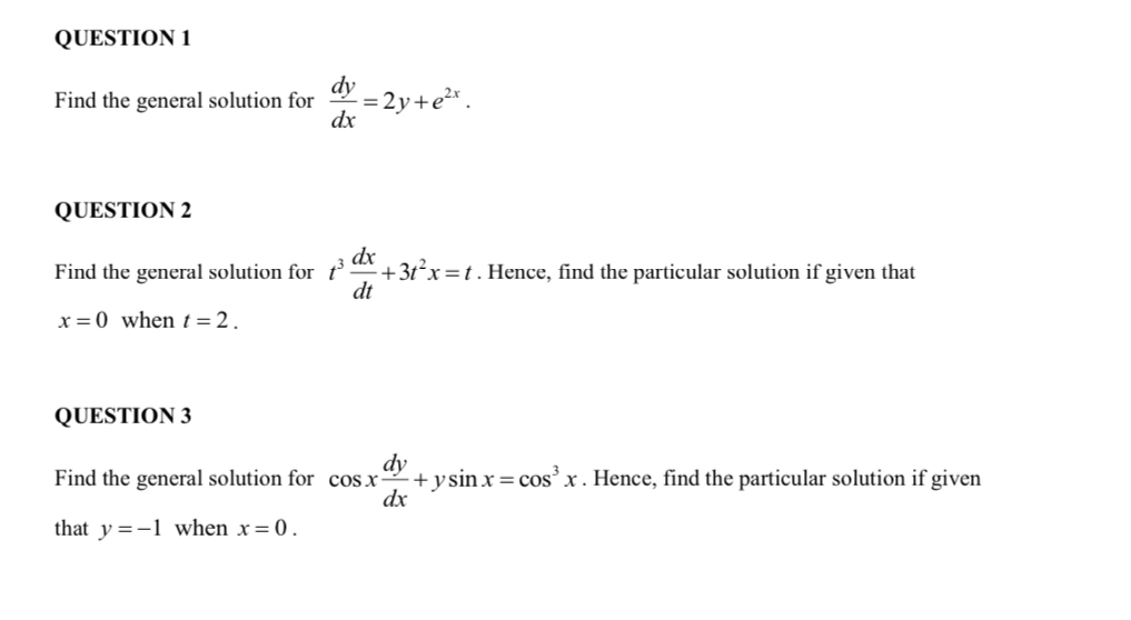 Find the general solution for  dy/dx =2y+e^(2x). 
QUESTION 2 
Find the general solution for t^3 dx/dt +3t^2x=t. Hence, find the particular solution if given that
x=0 when t=2. 
QUESTION 3 
Find the general solution for cos x dy/dx +ysin x=cos^3x. Hence, find the particular solution if given 
that y=-1 when x=0.