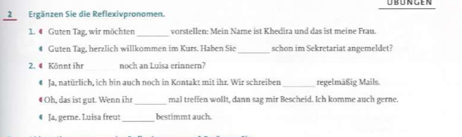 übüngen 
2Ergänzen Sie die Reflexivpronomen. 
1. ● Guten Tag, wir möchten_ vorstellen: Mein Name ist Khedira und das ist meine Frau. 
# Guten Tag, herzlich willkommen im Kurs. Haben Sie_ schon im Sekretariat angemeldet? 
__ 
2. 4 Könnt ihr noch an Luisa erinnern? 
€ Ja, natürlich, ich bin auch noch in Kontakt mit ihr. Wir schreiben _regelmäßig Mails. 
Oh, das ist gut. Wenn ihr _mal treffen wollt, dann sag mir Bescheid. Ich komme auch gerne. 
€ Ja, gerne. Luisa freu! _bestimmt auch.