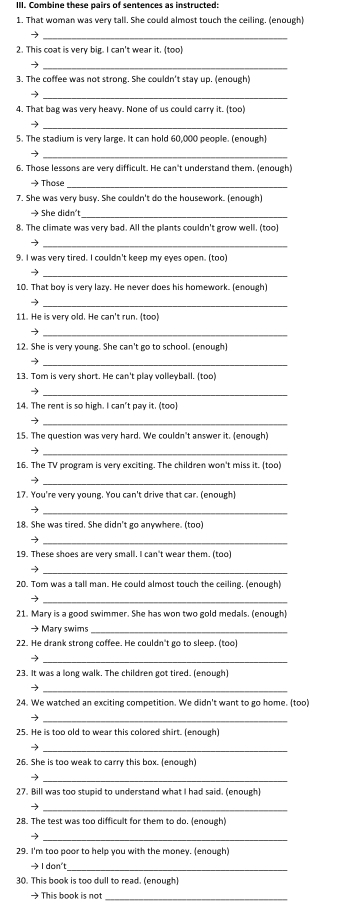 Combine these pairs of sentences as instructed:
1. That woman was very tall. She could almost touch the ceiling. (enough)
→
_
2. This coat is very big. I can't wear it. (too)
→
_
3. The coffee was not strong. She couldn't stay up. (enough)
_
4. That bag was very heavy. None of us could carry it. (too)
→
_
5. The stadium is very large. It can hold 60,000 people. (enough)
_
6. Those lessons are very difficult. He can't understand them. (enough)
→ Those
_
7. She was very busy. She couldn't do the housework. (enough)
→ She didn't_
8. The climate was very bad. All the plants couldn't grow well. (too)
→
_
9. I was very tired. I couldn't keep my eyes open. (too)
_
→
10. That boy is very lazy. He never does his homework. (enough)
   
_
11. He is very old. He can't run. (too)
_→
12. She is very young. She can't go to school. (enough)
→
_
13. Tom is very short. He can't play volleyball. (too)
_→
14. The rent is so high. I can't pay it. (too)
_
15. The question was very hard. We couldn't answer it. (enough)
→
_
16. The TV program is very exciting. The children won't miss it. (too)
_
2
17. You're very young. You can't drive that car. (enough)
→
_
18. She was tired. She didn't go anywhere. (too)
_→
19. These shoes are very small. I can't wear them. (too)
_→
20. Tom was a tall man. He could almost touch the ceiling. (enough)
→
_
21. Mary is a good swimmer. She has won two gold medals. (enough)
→ Mary swims_
22. He drank strong coffee. He couldn't go to sleep. (too)
_→
23. It was a long walk. The children got tired. (enough)
_→
24. We watched an exciting competition. We didn't want to go home. (too)
→
_
25. He is too old to wear this colored shirt. (enough)
_
26. She is too weak to carry this box. (enough)
_-
27. Bill was too stupid to understand what I had said. (enough)
_
28. The test was too difficult for them to do. (enough)
→
29. I'm too poor to help you with the money. (enough)
→ I don't_
30. This book is too dull to read. (enough)
→ This book is not_