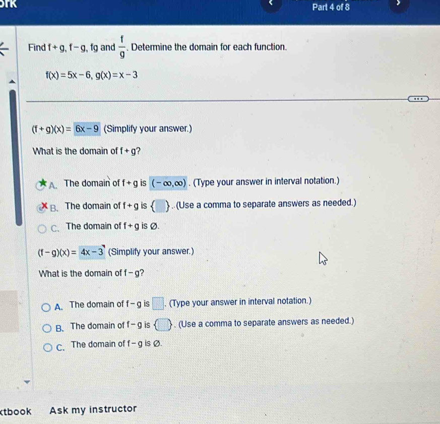 TK Part 4 of 8
Find f+g, f-g, , fg and  f/g . Determine the domain for each function.
f(x)=5x-6, g(x)=x-3
(f+g)(x)=6x-9 (Simplify your answer.)
What is the domain of f+g
A. The domain of f+g is (-∈fty ,∈fty ). (Type your answer in interval notation.)
B. The domain of f+g is  .(Use a comma to separate answers as needed.)
C、 The domain of f+g is Ø.
(f-g)(x)=4x-3 (Simplify your answer.)
What is the domain of f-g ?
A. The domain of f-g is □. (Type your answer in interval notation.)
B. The domain of f-g is  □ . (Use a comma to separate answers as needed.)
C. The domain of f-g is Ø.
ktbook Ask my instructor