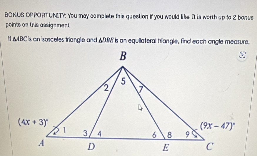 BONUS OPPORTUNITY: You may complete this question if you would like. It is worth up to 2 bonus
points on this assignment.
If △ ABC is an isosceles triangle and △ DBE is an equilateral triangle, find each angle measure.