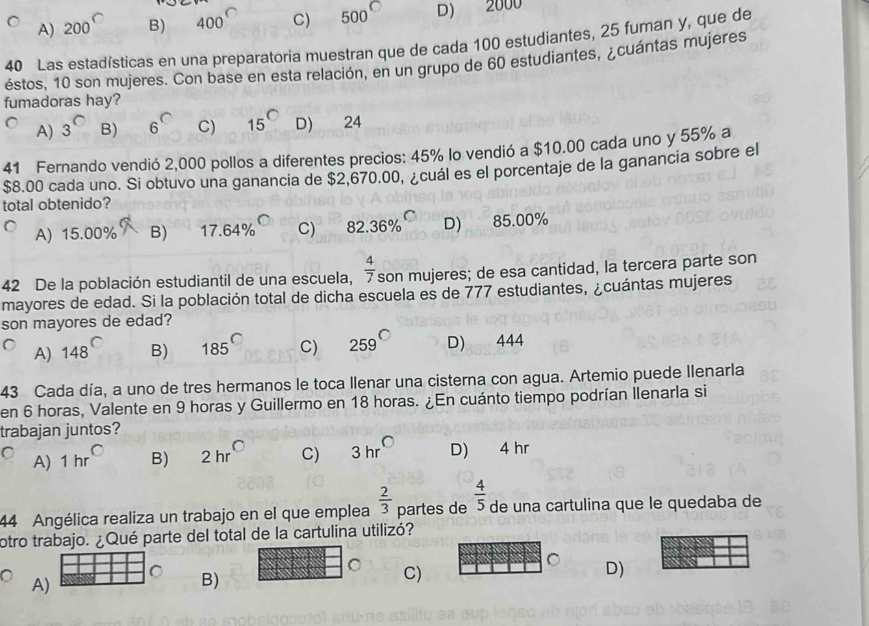 A) 200^(□) B) 400° C) 500° D) 2000
40 Las estadísticas en una preparatoria muestran que de cada 100 estudiantes, 25 fuman y, que de
éstos, 10 son mujeres. Con base en esta relación, en un grupo de 60 estudiantes, ¿cuántas mujeres
fumadoras hay?
A) 3^(□) B) 6^(□) C) 15^(bigcirc) D) 24
41 Fernando vendió 2,000 pollos a diferentes precios: 45% lo vendió a $10.00 cada uno y 55% a
$8.00 cada uno. Si obtuvo una ganancia de $2,670.00, ¿cuál es el porcentaje de la ganancia sobre el
total obtenido?
A) 15.( 00° B) 17.64% ^C C) 82.36% ^C D) 85.0( 39°
42 De la población estudiantil de una escuela,  4/7  son mujeres; de esa cantidad, la tercera parte son
mayores de edad. Si la población total de dicha escuela es de 777 estudiantes, ¿cuántas mujeres
son mayores de edad?
A) 148^C B) 185° C) 259° D) 444
43 Cada día, a uno de tres hermanos le toca llenar una cisterna con agua. Artemio puede Ilenarla
en 6 horas, Valente en 9 horas y Guillermo en 18 horas. ¿En cuánto tiempo podrían Ilenarla si
trabajan juntos?
A) 1hr^C B) 2hr° C) 3hr° D) 4 hr
44 Angélica realiza un trabajo en el que emplea  2/3  partes de  4/5  de una cartulina que le quedaba de
otro trabajo. ¿Qué parte del total de la cartulina utilizó?
。 D)
A)
B)
C)