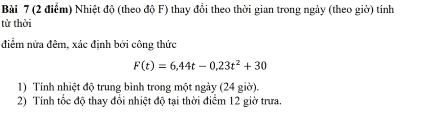 Nhiệt độ (theo độ F) thay đổi theo thời gian trong ngày (theo giờ) tính 
từ thời 
điểm nửa đêm, xác định bởi công thức
F(t)=6,44t-0,23t^2+30
1) Tính nhiệt độ trung bình trong một ngày (24 giờ). 
2) Tính tốc độ thay đổi nhiệt độ tại thời điểm 12 giờ trưa.