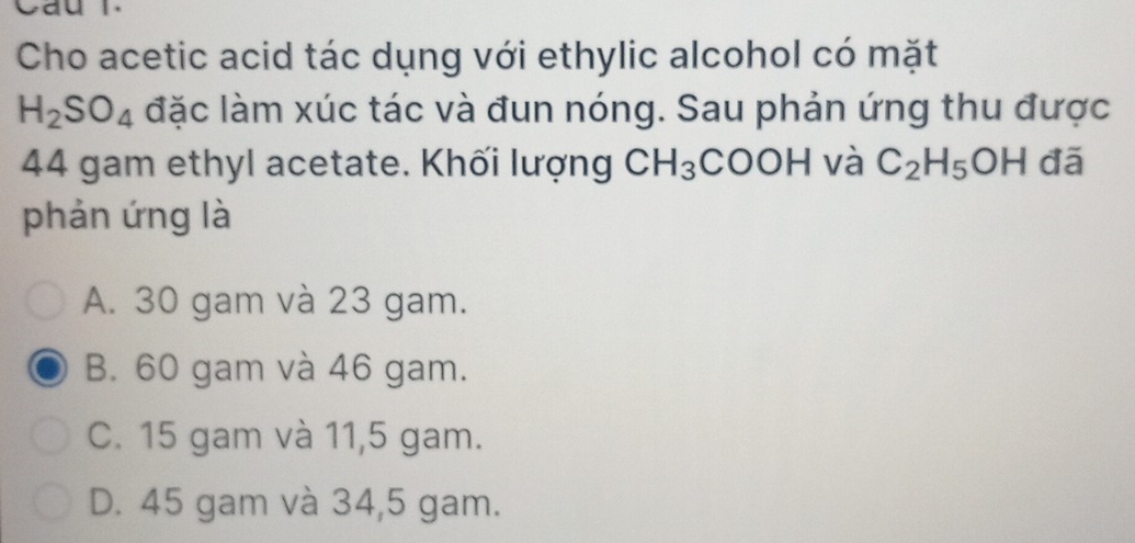 Cau r
Cho acetic acid tác dụng với ethylic alcohol có mặt
H_2SO_4 đặc làm xúc tác và đun nóng. Sau phản ứng thu được
44 gam ethyl acetate. Khối lượng CH_3 COO H và C_2H_5OH đā
phản ứng là
A. 30 gam và 23 gam.
B. 60 gam và 46 gam.
C. 15 gam và 11,5 gam.
D. 45 gam và 34,5 gam.