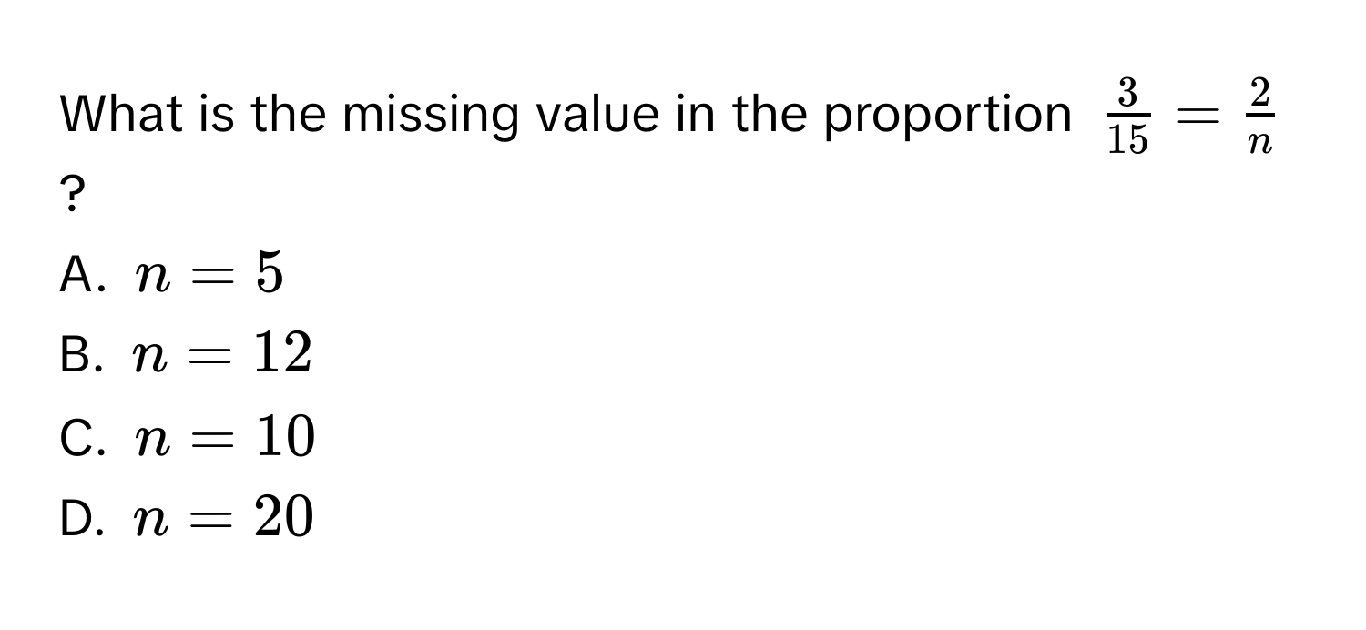 What is the missing value in the proportion $ 3/15  =  2/n $?
A. $n = 5$
B. $n = 12$
C. $n = 10$
D. $n = 20$