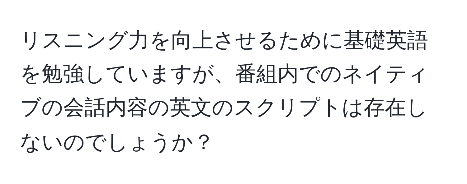 リスニング力を向上させるために基礎英語を勉強していますが、番組内でのネイティブの会話内容の英文のスクリプトは存在しないのでしょうか？