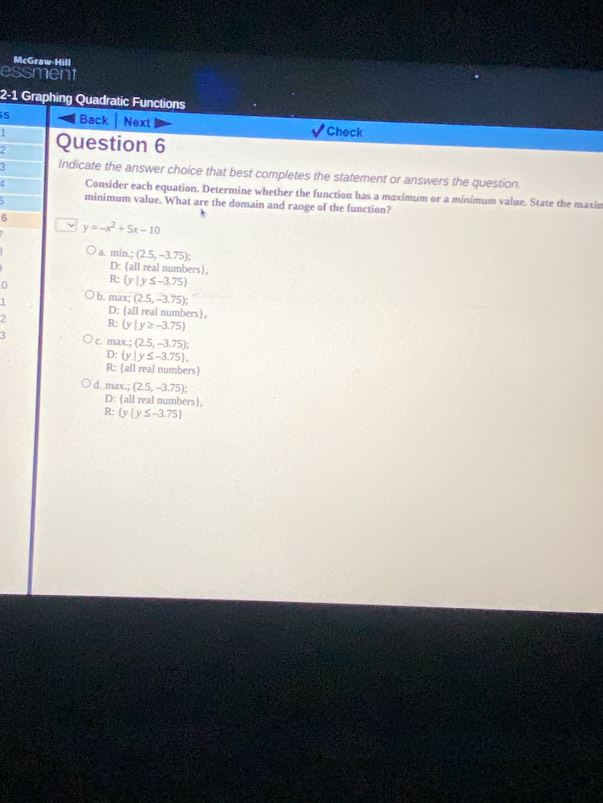 McGraw Hill
essment
2-1 Graphing Quadratic Functions
S Back Next Check
1
2 Question 6
3 Indicate the answer choice that best completes the statement or answers the question.
5 Consider each equation. Determine whether the function has a maximum or a minimum value. State the maxin
minimum value. What are the domain and range of the function?
6
y=-x^2+5x-10
a. min.; (2.5,-3.75);
D: all real numbers
0
R  y|y≤ -3.75
1 b. max; (2.5,-3.75);
D: all real numbers.
2
R: y|y≥ -3.75
3 c. max.;(2.5,-3.75);
D:  y|y≤ -3.75 , 
R: all real numbers
d. max. (2.5,-3.75);
D:(3 ll real numbers).
R  y|y≤ -3.75