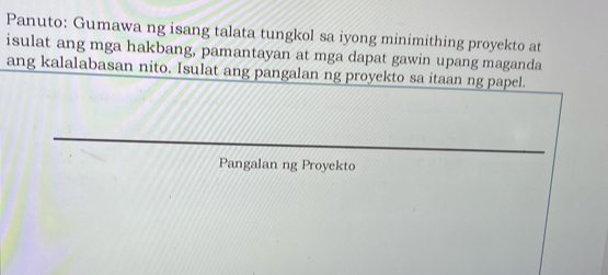 Panuto: Gumawa ng isang talata tungkol sa iyong minimithing proyekto at 
isulat ang mga hakbang, pamantayan at mga dapat gawin upang maganda 
ang kalalabasan nito. Isulat ang pangalan ng proyekto sa itaan ng papel. 
Pangalan ng Proyekto